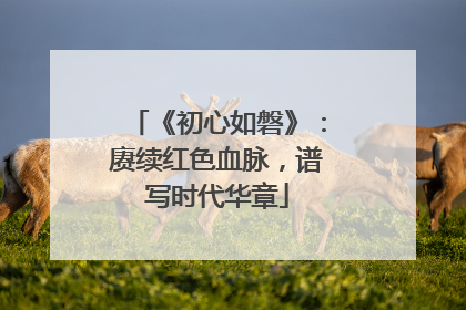《初心如磐》：赓续红色血脉，谱写时代华章