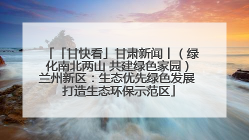「甘快看」甘肃新闻丨（绿化南北两山 共建绿色家园）兰州新区：生态优先绿色发展 打造生态环保示范区