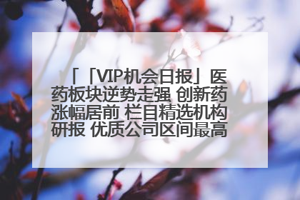 「VIP机会日报」医药板块逆势走强 创新药涨幅居前 栏目精选机构研报 优质公司区间最高涨34.9%