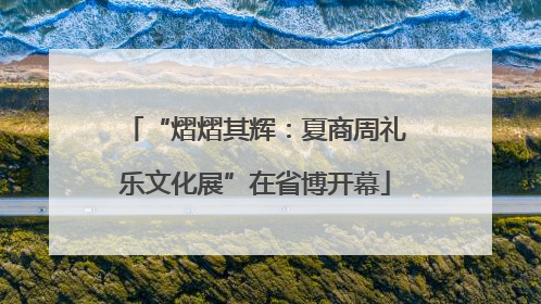 “熠熠其辉：夏商周礼乐文化展”在省博开幕
