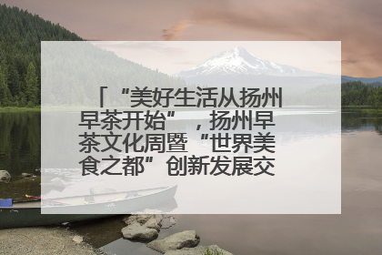 “美好生活从扬州早茶开始”，扬州早茶文化周暨“世界美食之都”创新发展交流活动启幕