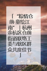 “粽情仓前·童绘江南”｜杭州余杭区仓前街道联络工委与辖区群众共度佳节