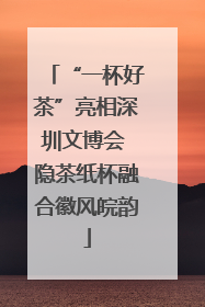 “一杯好茶”亮相深圳文博会 隐茶纸杯融合徽风皖韵