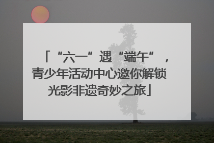 “六一”遇“端午”，青少年活动中心邀你解锁光影非遗奇妙之旅