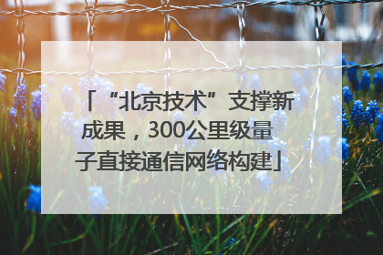 “北京技术”支撑新成果，300公里级量子直接通信网络构建