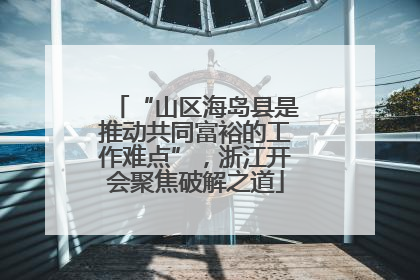 “山区海岛县是推动共同富裕的工作难点”，浙江开会聚焦破解之道