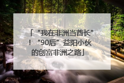 “我在非洲当酋长”！“90后”益阳小伙的创富非洲之路