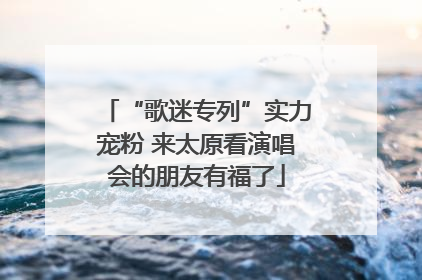 “歌迷专列”实力宠粉 来太原看演唱会的朋友有福了