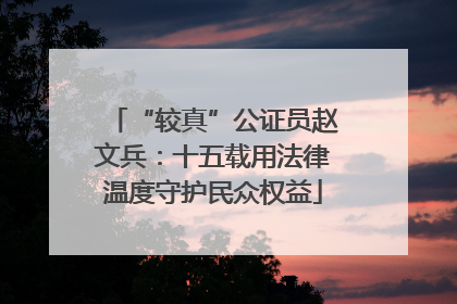 “较真”公证员赵文兵：十五载用法律温度守护民众权益