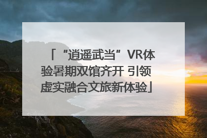 “逍遥武当”VR体验暑期双馆齐开 引领虚实融合文旅新体验