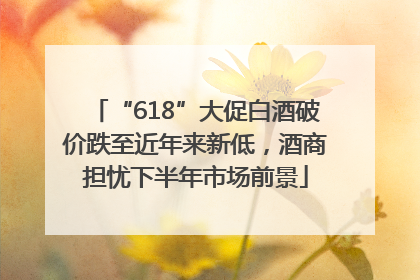 “618”大促白酒破价跌至近年来新低，酒商担忧下半年市场前景