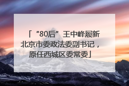 “80后”王中峰履新北京市委政法委副书记，原任西城区委常委