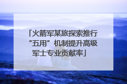 火箭军某旅探索推行“五用”机制提升高级军士专业贡献率