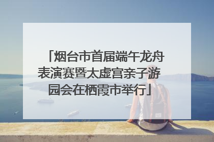 烟台市首届端午龙舟表演赛暨太虚宫亲子游园会在栖霞市举行