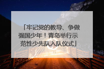 牢记党的教导、争做强国少年！青岛举行示范性少先队入队仪式