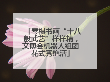 琴棋书画“十八般武艺”样样精，文博会机器人组团花式秀绝活