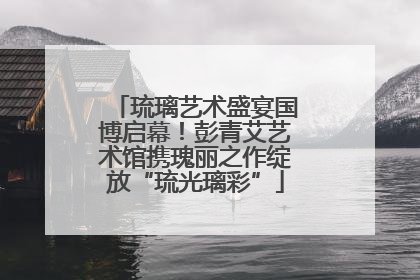 琉璃艺术盛宴国博启幕！彭青艾艺术馆携瑰丽之作绽放“琉光璃彩”