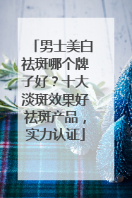 男士美白祛斑哪个牌子好？十大淡斑效果好祛斑产品，实力认证