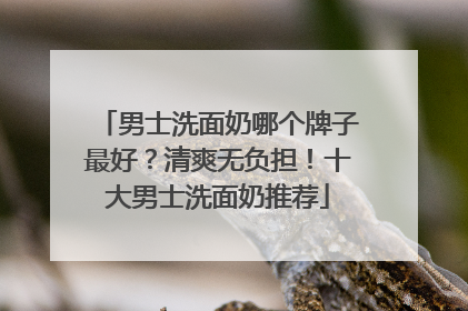 男士洗面奶哪个牌子最好？清爽无负担！十大男士洗面奶推荐
