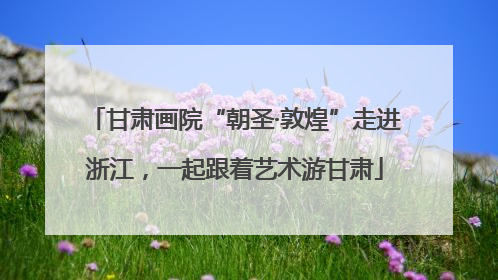 甘肃画院“朝圣·敦煌”走进浙江，一起跟着艺术游甘肃