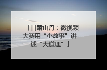 甘肃山丹：微视频大赛用“小故事”讲述“大道理”