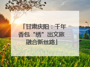 甘肃庆阳：千年香包“绣”出文旅融合新丝路