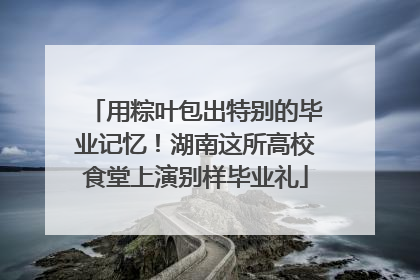 用粽叶包出特别的毕业记忆！湖南这所高校食堂上演别样毕业礼