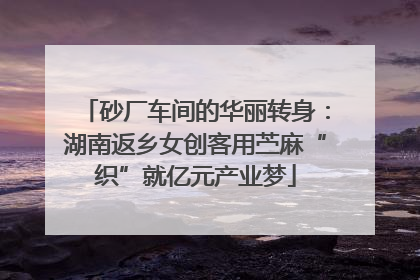 砂厂车间的华丽转身：湖南返乡女创客用苎麻“织”就亿元产业梦