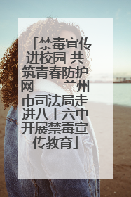 禁毒宣传进校园 共筑青春防护网——兰州市司法局走进八十六中开展禁毒宣传教育