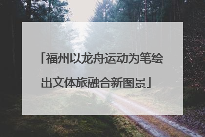 福州以龙舟运动为笔绘出文体旅融合新图景