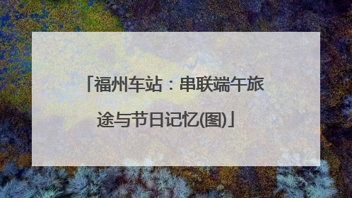 福州车站：串联端午旅途与节日记忆(图)