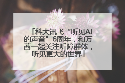 科大讯飞“听见AI的声音”6周年，和万茜一起关注听障群体，听见更大的世界
