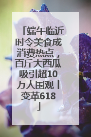 端午临近时令美食成消费热点，百斤大西瓜吸引超10万人围观丨变革618