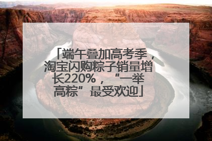 端午叠加高考季，淘宝闪购粽子销量增长220%，“一举高粽”最受欢迎
