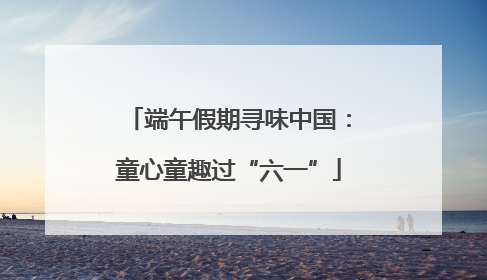 端午假期寻味中国：童心童趣过“六一”