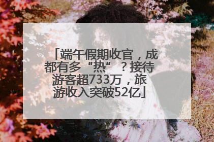 端午假期收官，成都有多“热”？接待游客超733万，旅游收入突破52亿
