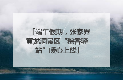 端午假期，张家界黄龙洞景区“粽香驿站”暖心上线