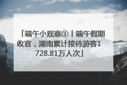 端午小观察③丨端午假期收官，湖南累计接待游客1728.81万人次