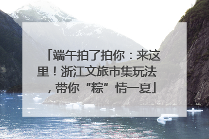 端午拍了拍你：来这里！浙江文旅市集玩法，带你“粽”情一夏