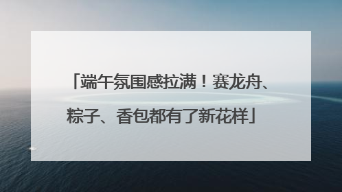 端午氛围感拉满！赛龙舟、粽子、香包都有了新花样