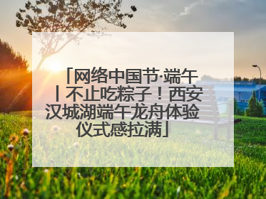网络中国节·端午丨不止吃粽子！西安汉城湖端午龙舟体验仪式感拉满