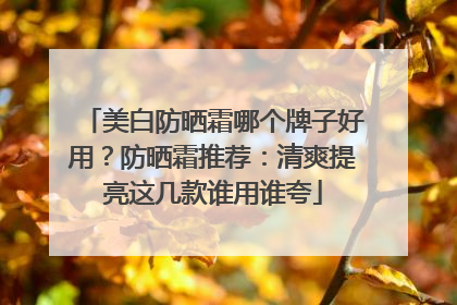 美白防晒霜哪个牌子好用？防晒霜推荐：清爽提亮这几款谁用谁夸
