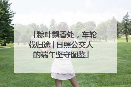 粽叶飘香处，车轮载归途│日照公交人的端午坚守图鉴