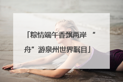粽情端午香飘两岸 “舟”游泉州世界瞩目