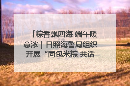 粽香飘四海 端午暖意浓｜日照海警局组织开展“同包米粽 共话端午”系列活动