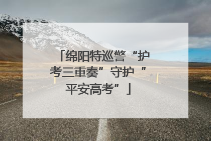 绵阳特巡警“护考三重奏”守护“平安高考”
