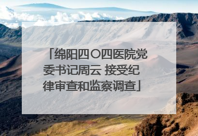绵阳四〇四医院党委书记周云 接受纪律审查和监察调查