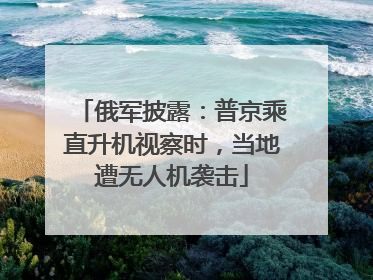 俄军披露：普京乘直升机视察时，当地遭无人机袭击