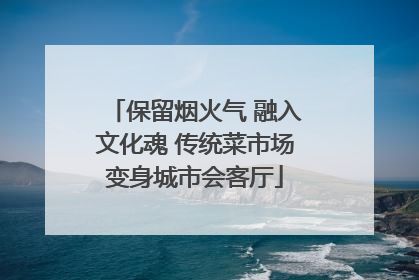 保留烟火气 融入文化魂 传统菜市场变身城市会客厅