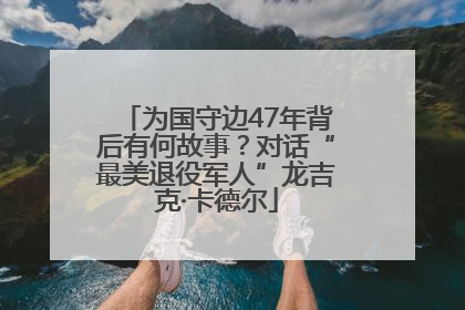为国守边47年背后有何故事？对话“最美退役军人”龙吉克·卡德尔